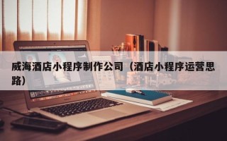 诸城威海酒店小程序制作公司（酒店小程序运营思路）