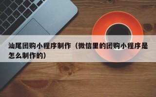 诸城汕尾团购小程序制作（微信里的团购小程序是怎么制作的）
